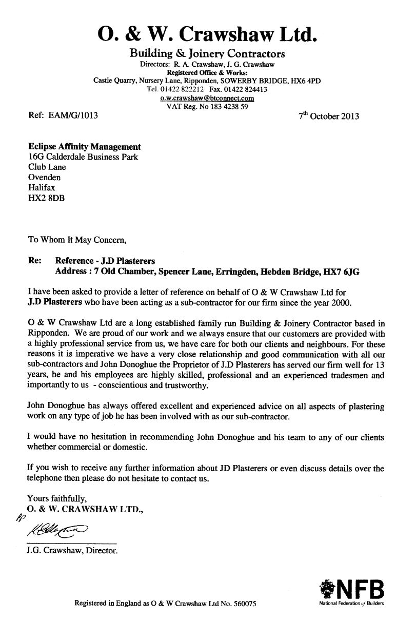 O. & W. Crawshaw Ltd. Building & Joinery Contractors
o.w.crawshaw@btconnect.com
7th October 2013 
To: Eclipse Affinity Management
To Whom It May Concern, 
Re: Reference - JD Plasterers
I have been asked to provide a letter of reference on behalf of 0 & W Crawshaw Ltd for JD Plasterers who have been acting as a sub-contractor for our firm since the year 2000. 
0 & W Crawshaw Ltd are a long established family run Building & Joinery Contractor based in Ripponden. We are proud of our work and we always ensure that our customers are provided with a highly professional service from us, we have care for both our clients and neighbours. For these reasons it is imperative we have a very close relationship and good communication with all our sub-contractors and John Donoghue, the Proprietor of JD Plasterers, has served our firm well for 13 years. He and his employees are highly skilled, professional, experienced tradesmen and - importantly to us - conscientious and trustworthy. 
John Donoghue has always offered excellent and experienced advice on all aspects of plastering work on any type of job he has been involved with as our sub-contractor. 
I would have no hesitation in recommending John Donoghue and his team to any of our clients whether commercial or domestic. 
If you wish to receive any further information about JD Plasterers or even discuss details over the telephone then please do not hesitate to contact us. 
Yours faithfully, 0. & W. CRAWSHAW LTD. 
J.G. Crawshaw, Director.